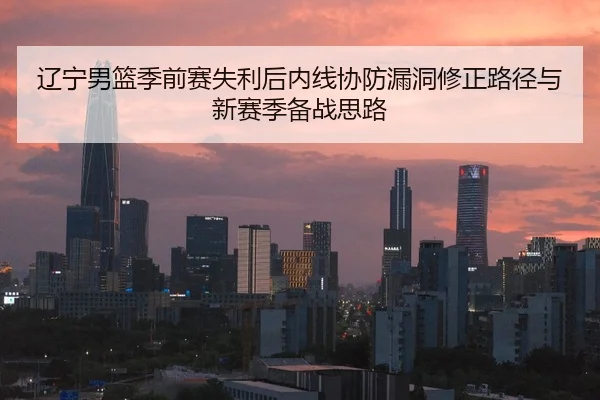 辽宁男篮季前赛失利后内线协防漏洞修正路径与新赛季备战思路（BAJIESPORTS）